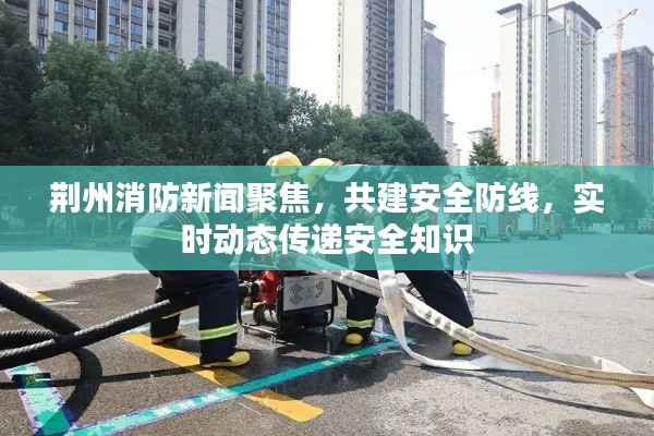 荆州消防新闻聚焦，共建安全防线，实时动态传递安全知识