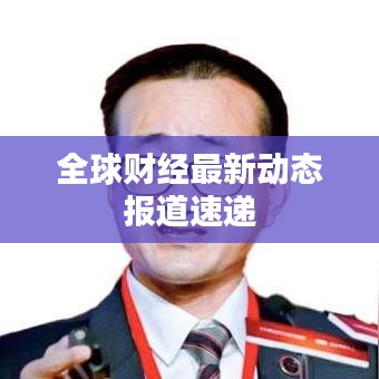 全球财经最新动态报道速递