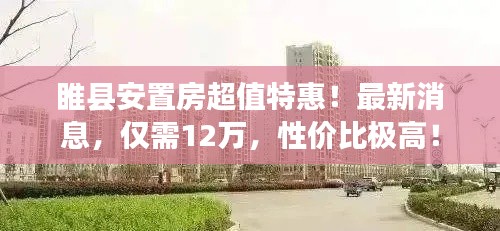 睢县安置房超值特惠！最新消息，仅需12万，性价比极高！