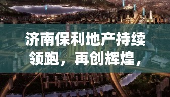 济南保利地产持续领跑，再创辉煌，新闻头条聚焦地产巨头风采