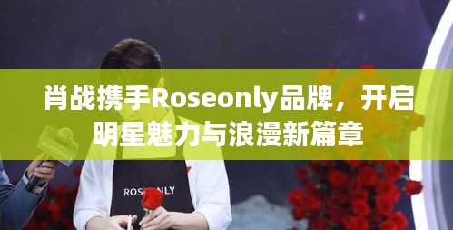 肖战携手Roseonly品牌，开启明星魅力与浪漫新篇章