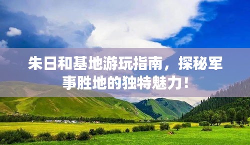 朱日和基地游玩指南，探秘军事胜地的独特魅力！