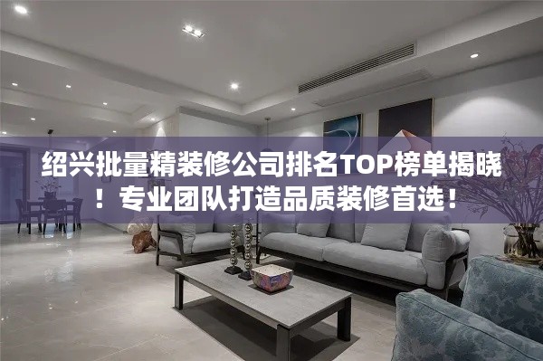 绍兴批量精装修公司排名TOP榜单揭晓！专业团队打造品质装修首选！