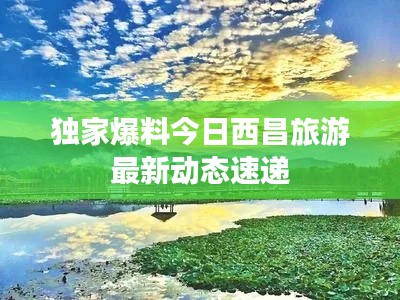 独家爆料今日西昌旅游最新动态速递