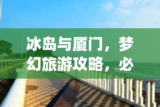 冰岛与厦门，梦幻旅游攻略，必体验的双重魅力之旅