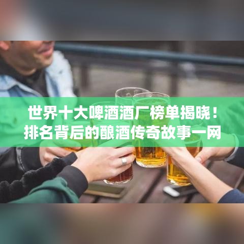 世界十大啤酒酒厂榜单揭晓！排名背后的酿酒传奇故事一网打尽