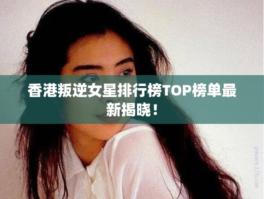 香港叛逆女星排行榜TOP榜单最新揭晓！