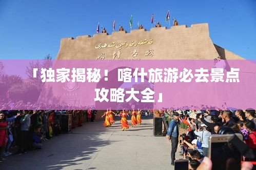 「独家揭秘!喀什旅游必去景点攻略大全」