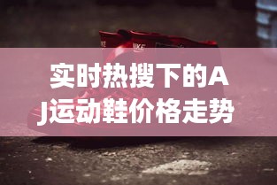 实时热搜下的AJ运动鞋价格走势分析