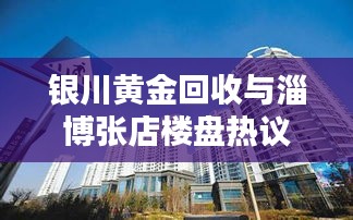 银川黄金回收与淄博张店楼盘热议，实时关注与探讨