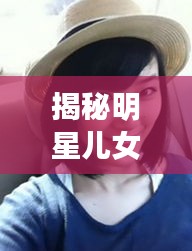 揭秘明星儿女成长轨迹与最新退休年龄动态解析