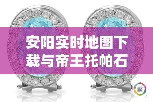 安阳实时地图下载与帝王托帕石价格揭秘!
