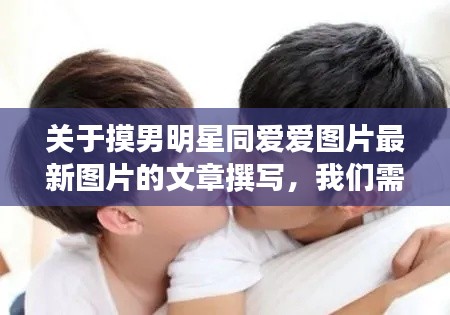 关于摸男明星同爱爱图片最新图片的文章撰写,我们需要从关键词的核心含义出发,探讨相关的解读和具体落实路径,同时警惕虚假宣传的风险。以下是对该主题的详细阐述。