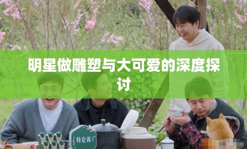 明星做雕塑与大可爱的深度探讨