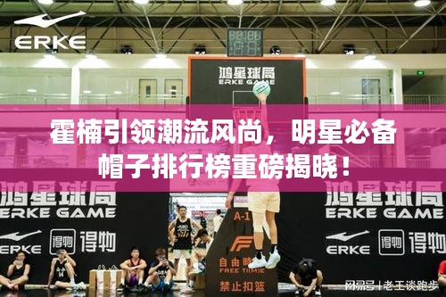 霍楠引领潮流风尚,明星必备帽子排行榜重磅揭晓!