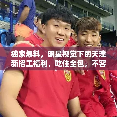 独家爆料，明星视觉下的天津新招工福利，吃住全包，不容错过的招工信息！