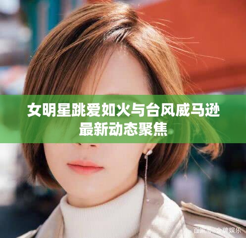 女明星跳爱如火与台风威马逊最新动态聚焦