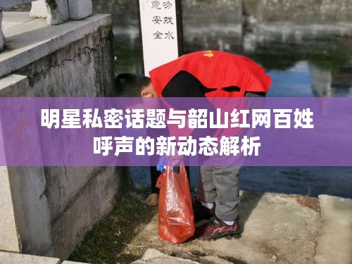 明星私密话题与韶山红网百姓呼声的新动态解析