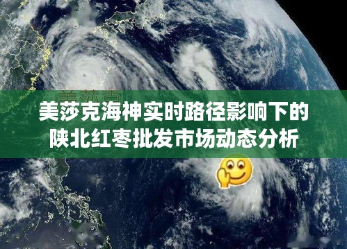 美莎克海神实时路径影响下的陕北红枣批发市场动态分析