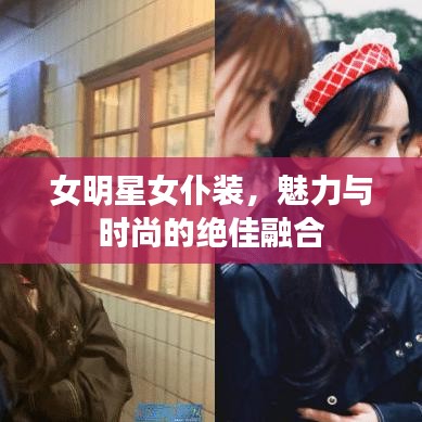 女明星女仆装,魅力与时尚的绝佳融合