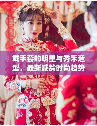 戴手套的明星与秀禾造型,最新减龄时尚趋势深度解析