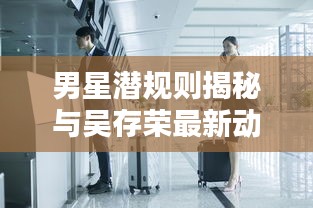 男星潜规则揭秘与吴存荣最新动态揭秘