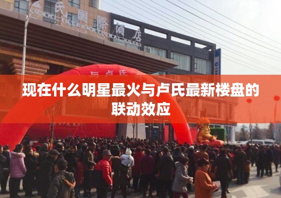 现在什么明星最火与卢氏最新楼盘的联动效应