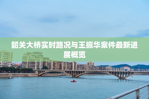 韶关大桥实时路况与王振华案件最新进展概览