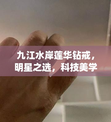 九江水岸莲华钻戒，明星之选，科技美学新风尚