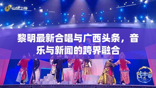 黎明最新合唱与广西头条，音乐与新闻的跨界融合