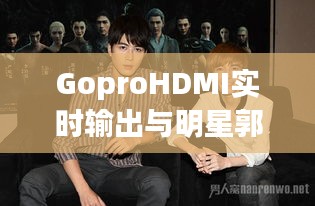 GoproHDMI实时输出与明星郭敬明陈学冬新动态揭秘