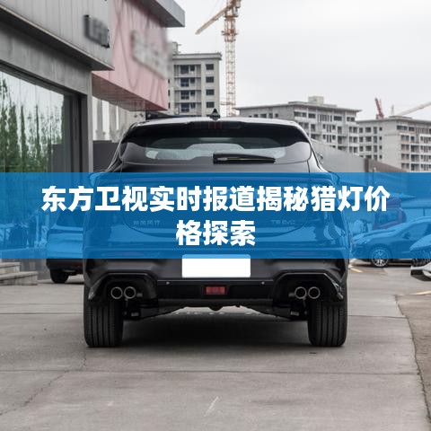 东方卫视实时报道揭秘猎灯价格探索