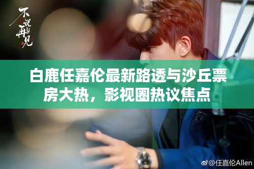 白鹿任嘉伦最新路透与沙丘票房大热，影视圈热议焦点