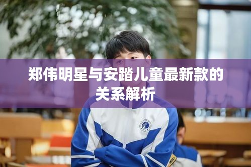 郑伟明星与安踏儿童最新款的关系解析