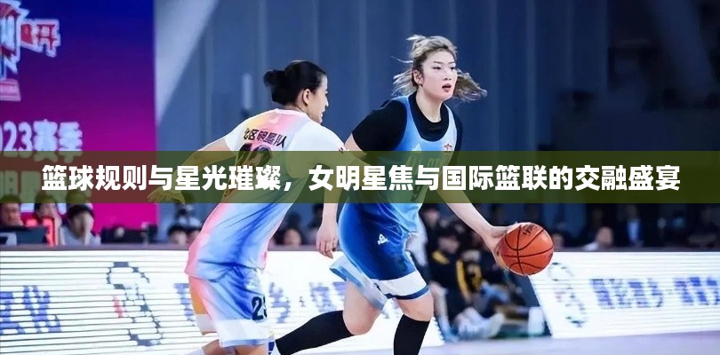 篮球规则与星光璀璨,女明星焦与国际篮联的交融盛宴