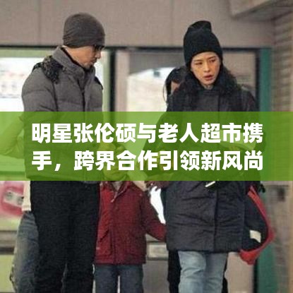 明星张伦硕与老人超市携手,跨界合作引领新风尚潮流