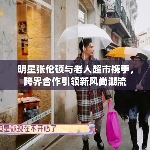 明星张伦硕与老人超市携手,跨界合作引领新风尚潮流