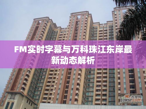 FM实时字幕与万科珠江东岸最新动态解析