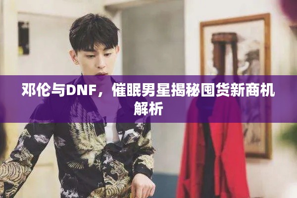 邓伦与DNF,催眠男星揭秘囤货新商机解析