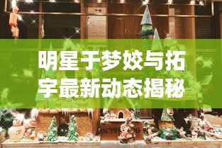 明星于梦姣与拓宇最新动态揭秘,探寻璀璨星空的秘密