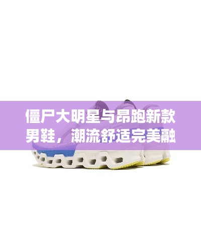 僵尸大明星与昂跑新款男鞋，潮流舒适完美融合