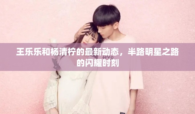 王乐乐和杨清柠的最新动态,半路明星之路的闪耀时刻