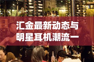 汇金最新动态与明星耳机潮流一网览尽