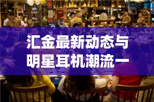 汇金最新动态与明星耳机潮流一网览尽