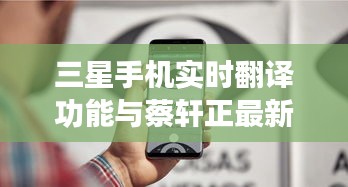 三星手机实时翻译功能与蔡轩正最新动态概览