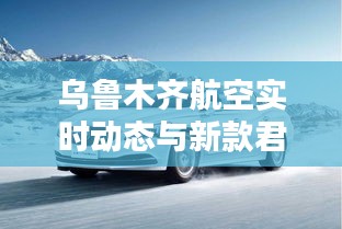 乌鲁木齐航空实时动态与新款君越价格揭秘,航空与汽车领域的热议话题!