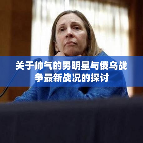 关于帅气的男明星与俄乌战争最新战况的探讨