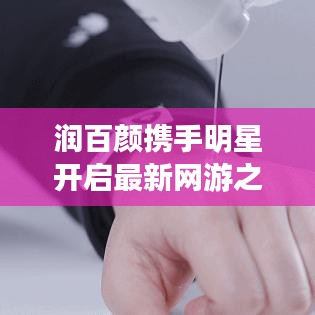 润百颜携手明星开启最新网游之旅，共赴完美时空