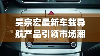 吴宗宏最新车载导航产品引领市场潮流，实时路况功能大放异彩