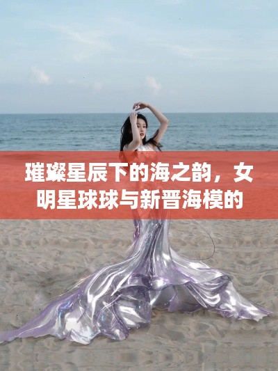璀璨星辰下的海之韵,女明星球球与新晋海模的浪漫邂逅